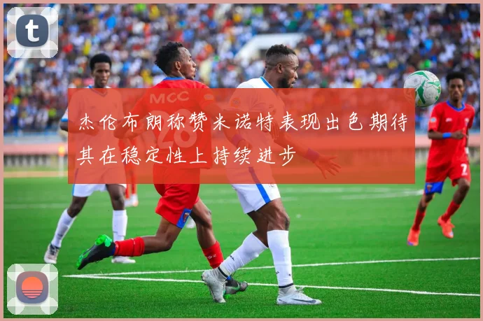杰伦布朗称赞米诺特表现出色期待其在稳定性上持续进步