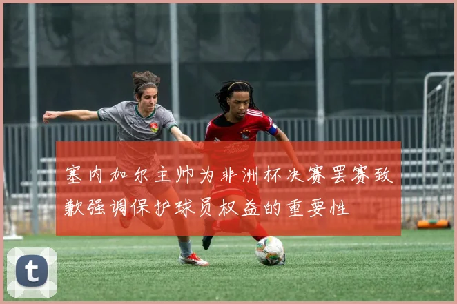 塞内加尔主帅为非洲杯决赛罢赛致歉强调保护球员权益的重要性