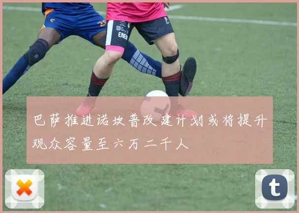 巴萨推进诺坎普改建计划或将提升观众容量至六万二千人
