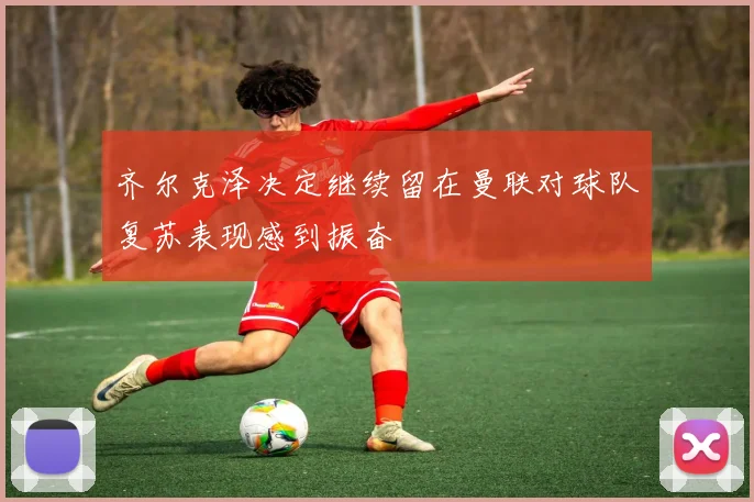 齐尔克泽决定继续留在曼联对球队复苏表现感到振奋