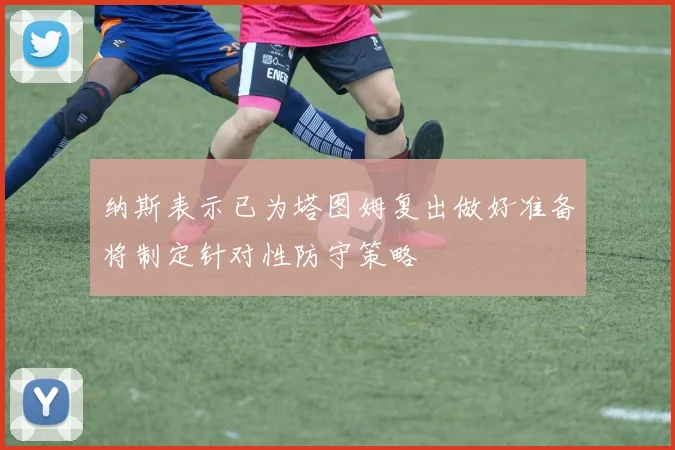 纳斯表示已为塔图姆复出做好准备将制定针对性防守策略