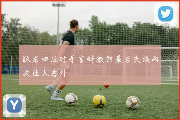 狄龙回应对手言辞激烈最后失误两次让人意外
