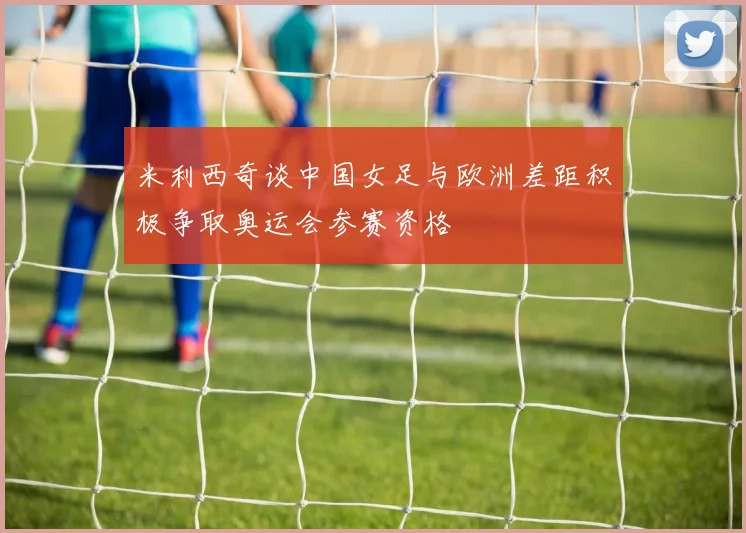 米利西奇谈中国女足与欧洲差距积极争取奥运会参赛资格