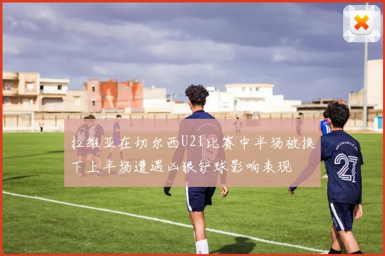 拉维亚在切尔西U21比赛中半场被换下上半场遭遇凶狠铲球影响表现