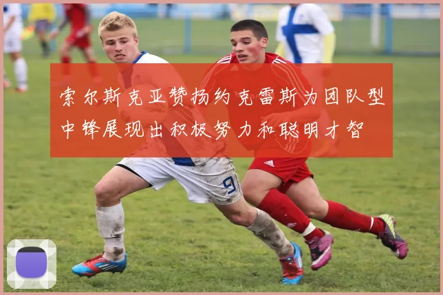 索尔斯克亚赞扬约克雷斯为团队型中锋展现出积极努力和聪明才智