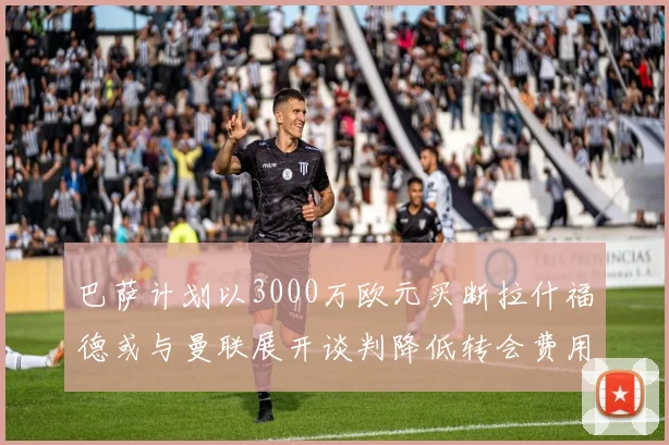 巴萨计划以3000万欧元买断拉什福德或与曼联展开谈判降低转会费用
