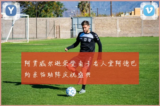 阿贾威尔逊荣登南卡名人堂阿德巴约亲临助阵庆祝盛典