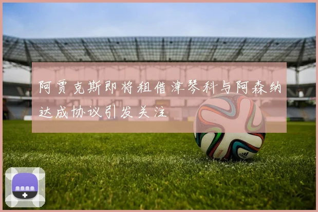 阿贾克斯即将租借津琴科与阿森纳达成协议引发关注