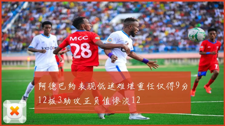 阿德巴约表现低迷难堪重任仅得9分12板3助攻正负值惨淡12