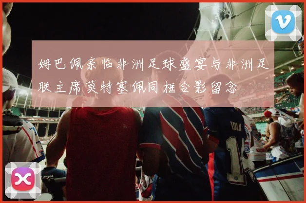 姆巴佩亲临非洲足球盛宴与非洲足联主席莫特塞佩同框合影留念