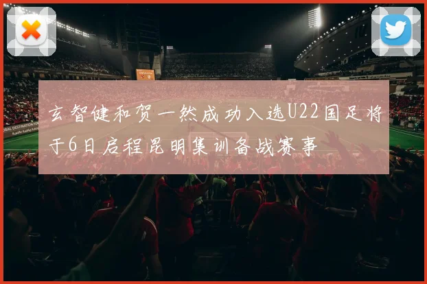 玄智健和贺一然成功入选U22国足将于6日启程昆明集训备战赛事