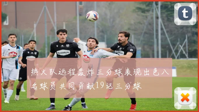 热火队远程轰炸三分球表现出色八名球员共同贡献19记三分球