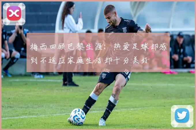 梅西回顾巴黎生涯：热爱足球却感到不适应家庭生活却十分美好
