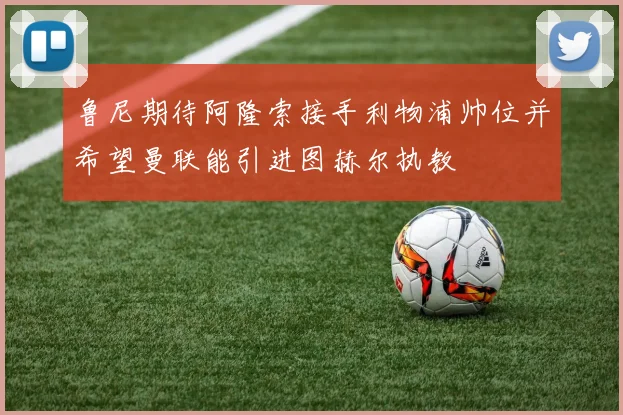 鲁尼期待阿隆索接手利物浦帅位并希望曼联能引进图赫尔执教