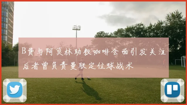 B费与阿莫林助教咖啡会面引发关注后者曾负责曼联定位球战术