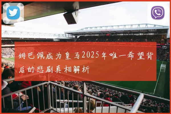 姆巴佩成为皇马2025年唯一希望背后的悲剧真相解析