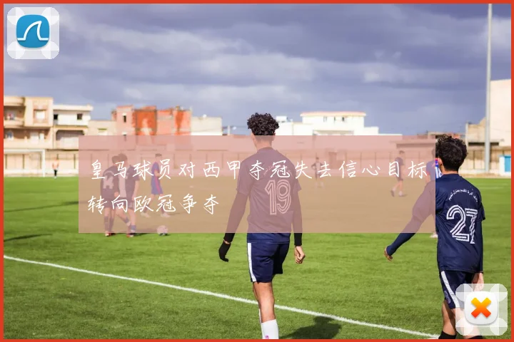 皇马球员对西甲夺冠失去信心目标转向欧冠争夺