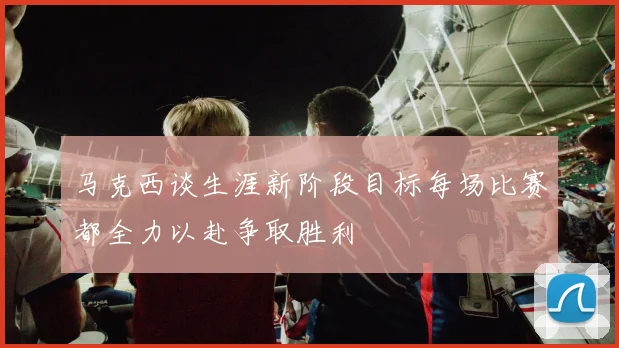 马克西谈生涯新阶段目标每场比赛都全力以赴争取胜利
