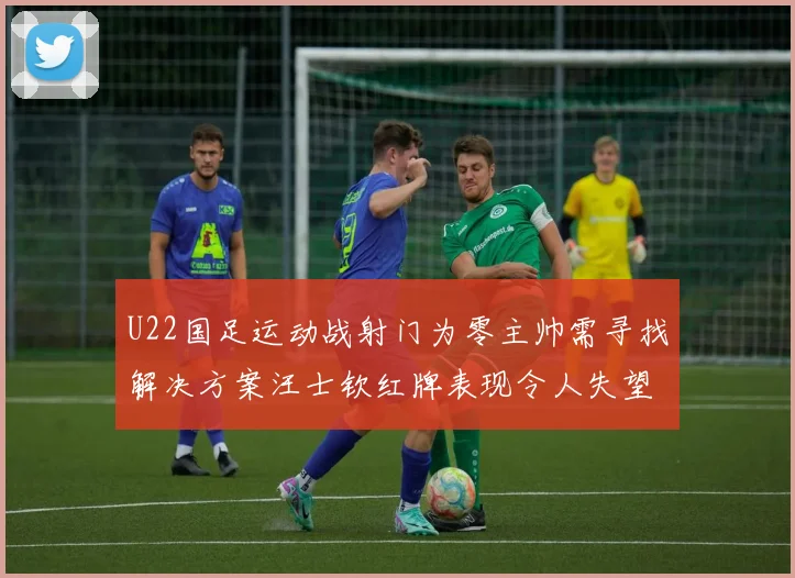 U22国足运动战射门为零主帅需寻找解决方案汪士钦红牌表现令人失望