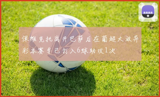 保维克托离开巴萨后在葡超大放异彩本赛季已打入6球助攻1次