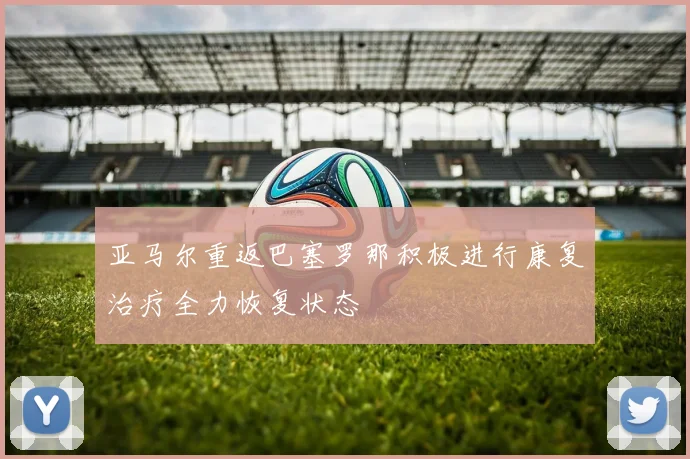 亚马尔重返巴塞罗那积极进行康复治疗全力恢复状态